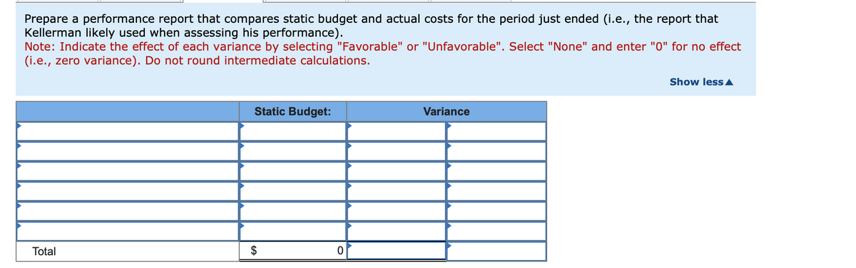 Prepare a performance report that compares static budget and actual costs for the period just ended (i.e., the report that
Kellerman likely used when assessing his performance).
Note: Indicate the effect of each variance by selecting "Favorable" or "Unfavorable". Select "None" and enter "0" for no effect
(i.e., zero variance). Do not round intermediate calculations.
Total
Static Budget:
$
0
Variance
Show less A