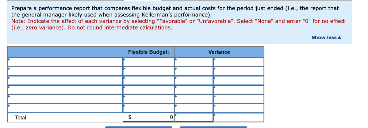 Prepare a performance report that compares flexible budget and actual costs for the period just ended (i.e., the report that
the general manager likely used when assessing Kellerman's performance).
Note: Indicate the effect of each variance by selecting "Favorable" or "Unfavorable". Select "None" and enter "0" for no effect
(i.e., zero variance). Do not round intermediate calculations.
Total
Flexible Budget:
FA
0
Variance
Show less A