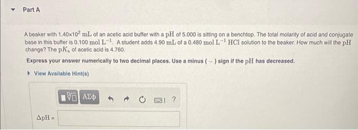 Part A
A beaker with 1.40x10? mL of an acetic acid buffer with a pH of 5.000 is sitting on a benchtop. The total molarity of acid and conjugate
base in this butfer is 0.100 mol L-, A student adds 4.90 mL of a 0.480 mol L- HCl solution to the beaker. How much will the pH
change? The pK, of acetic acid is 4,760.
Express your answer numerically to two decimal places. Use a minus (-) sign if the pH has decreased.
> View Available Hint(o)
?
ApH =
