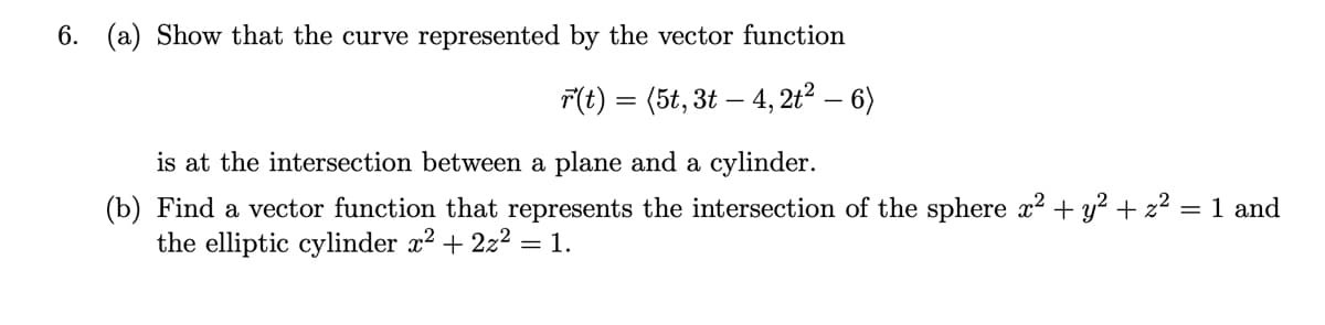 6. (a) Show that the curve represented by the vector function
F(t) = (5t, 3t – 4, 2t² – 6)
is at the intersection between a plane and a cylinder.
(b) Find a vector function that represents the intersection of the sphere x² + y² + z² = 1 and
the elliptic cylinder x2 + 2z2 = 1.
