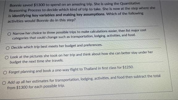 Bonnie saved $1300 to spend on an amazing trip. She is using the Quantitative
Reasoning Process to decide which kind of trip to take. She is now at the step where she
is identifying key variables and making key assumptions. Which of the following
activities would Bonnie do in this step?
O Narrow her choice to three possible trips to make calculations easier, then list major cost
categories that could change such as transportation, lodging, activities, and food.
O Decide which trip best meets her budget and preferences.
O Look at the pictures she took on her trip and think about how she can better stay under her
budget the next time she travels.
O Forget planning and book a one-way flight to Thailand in first class for $1250.
O Add up all her estimates for transportation, lodging. activities, and food then subtract the total
from $1300 for each possible trip.
