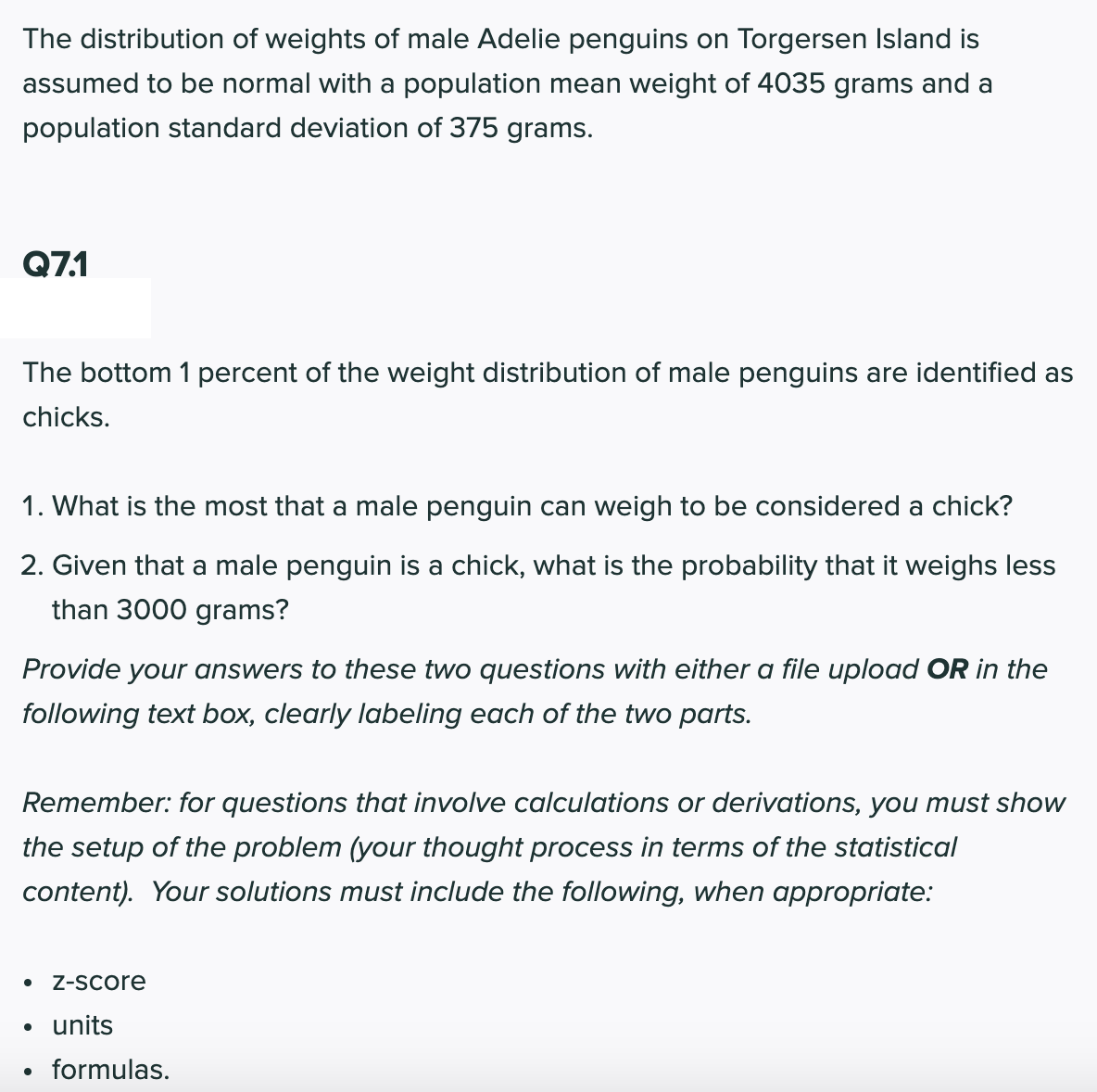 The distribution of weights of male Adelie penguins on Torgersen Island is
assumed to be normal with a population mean weight of 4035 grams and a
population standard deviation of 375 grams.
Q7.1
The bottom 1 percent of the weight distribution of male penguins are identified as
chicks.
1. What is the most that a male penguin can weigh to be considered a chick?
2. Given that a male penguin is a chick, what is the probability that it weighs less
than 3000 grams?
Provide your answers to these two questions with either a file upload OR in the
following text box, clearly labeling each of the two parts.
Remember: for questions that involve calculations or derivations, you must show
the setup of the problem (your thought process in terms of the statistical
content). Your solutions must include the following, when appropriate:
Z-Score
• units
formulas.
