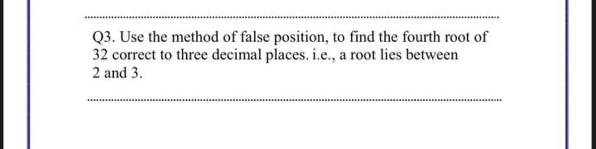 Q3. Use the method of false position, to find the fourth root of
32 correct to three decimal places. i.e., a root lies between
2 and 3.

