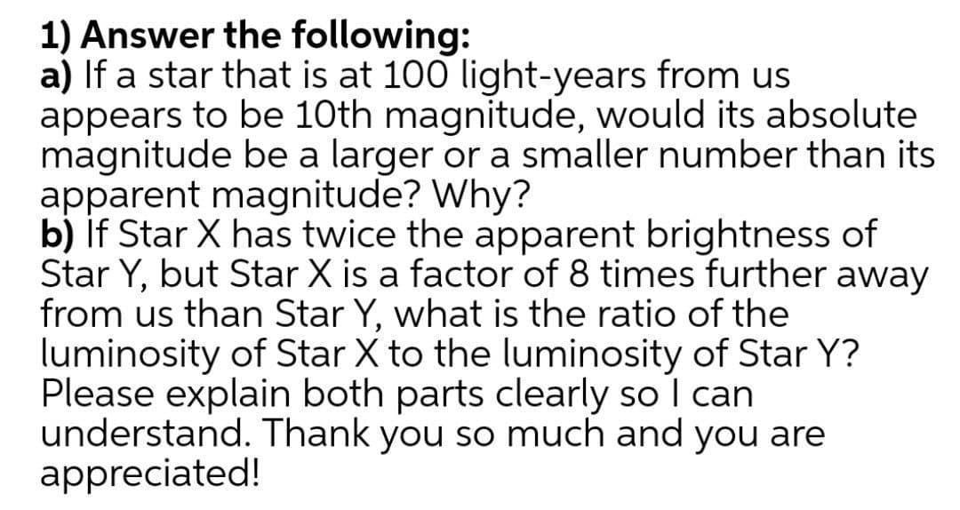 1) Answer the following:
a) If a star that is at 100 light-years from us
appears to be 10th magnitude, would its absolute
magnitude be a larger or a smaller number than its
apparent magnitude? Why?
b) if Star X has twice the apparent brightness of
Star Y, but Star X is a factor of 8 times further away
from us than Star Y, what is the ratio of the
luminosity of Star X to the luminosity of Star Y?
Please explain both parts clearly so I can
understand. Thank you so much and you are
appreciated!
