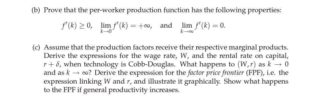 (b) Prove that the per-worker production function has the following properties:
f'(k) > 0, lim f'(k)
lim f'(k) = 0.
= +00,
and
k-0
k00
(c) Assume that the production factors receive their respective marginal products.
Derive the expressions for the wage rate, W, and the rental rate on capital,
r+ 8, when technology is Cobb-Douglas. What happens to (W,r) as k →
and as k → o? Derive the expression for the factor price frontier (FPF), i.e. the
expression linking W and r, and illustrate it graphically. Show what happens
to the FPF if general productivity increases.
