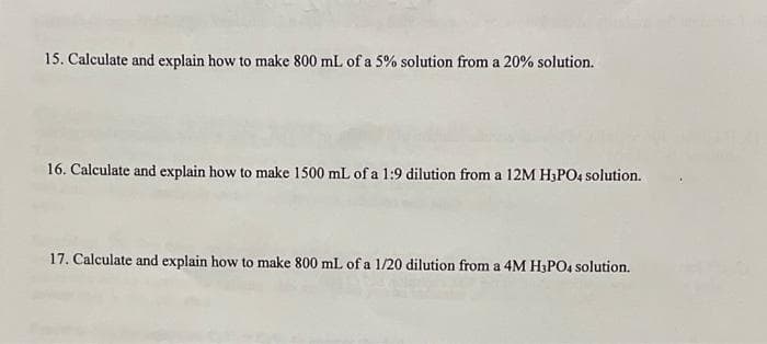 15. Calculate and explain how to make 800 mL of a 5% solution from a 20% solution.
16. Calculate and explain how to make 1500 mL of a 1:9 dilution from a 12M H3PO4 solution.
17. Calculate and explain how to make 800 mL of a 1/20 dilution from a 4M H3PO4 solution.
