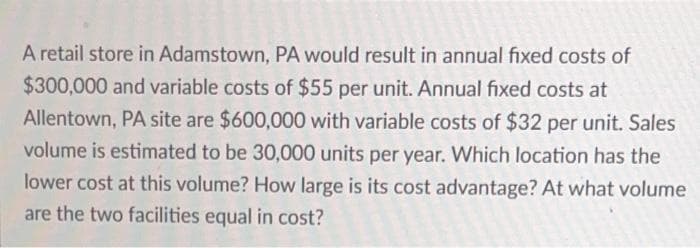 A retail store in Adamstown, PA would result in annual fixed costs of
$300,000 and variable costs of $55 per unit. Annual fixed costs at
Allentown, PA site are $600,000 with variable costs of $32 per unit. Sales
volume is estimated to be 30,000 units per year. Which location has the
lower cost at this volume? How large is its cost advantage? At what volume
are the two facilities equal in cost?
