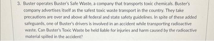3. Buster operates Buster's Safe Waste, a company that transports toxic chemicals. Buster's
company advertises itself as the safest toxic waste transport in the country. They take
precautions are over and above all federal and state safety guidelines. In spite of these added
safeguards, one of Buster's drivers is involved in an accident while transporting radioactive
waste. Can Buster's Toxic Waste be held liable for injuries and harm caused by the radioactive
material spilled in the accident?
