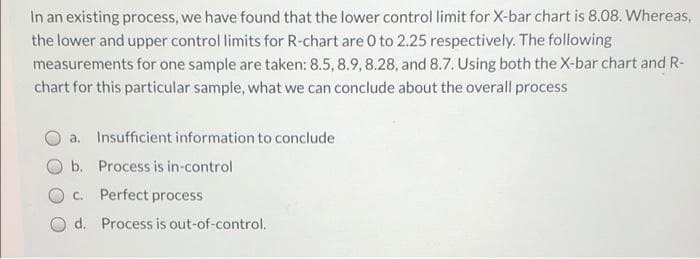 In an existing process, we have found that the lower control limit for X-bar chart is 8.08. Whereas,
the lower and upper control limits for R-chart are 0 to 2.25 respectively. The following
measurements for one sample are taken: 8.5, 8.9, 8.28, and 8.7. Using both the X-bar chart and R-
chart for this particular sample, what we can conclude about the overall process
a. Insufficient information to conclude
b. Process is in-control
C.
Perfect process
d. Process is out-of-control.
