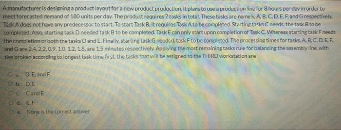 Amanufacturer is designing a product layout for a new product production. It plans to use a production line for 8 hours per day in order to
meet forecasted demand of 180 units per day. The product requires 7 tasks in total. These tasks are namely,. A. B, C, D, E. F.and Grespectively,
TaskAdoes not have any predecessor to start. To start Task B, it requires Task Ato be completed. Starting tasks Cneeds, the task B to be
completed. Also, starting task D needed task B to be completed. Task E can only start upon completion of Task C. Whereas starting task Fneeds
the completion of both the tasks Dand E. Finally, starting task Gneeded, task F to be completed. The processing times for tasks. A. B, C. D.E.F.
and Gare 2.4, 22,0.9, 10, 1.2. 1.8, are 1.5 minutes respectively. Applying the most remaining tasks rule for balancing the assembly line, with
ties broken according to longest task time first, the tasks that will be assigned to the THIRD workstation are
O a D,E.and F
Ob. D.E
Oc CandE
Od. E.F
Oe None is the correct answer

