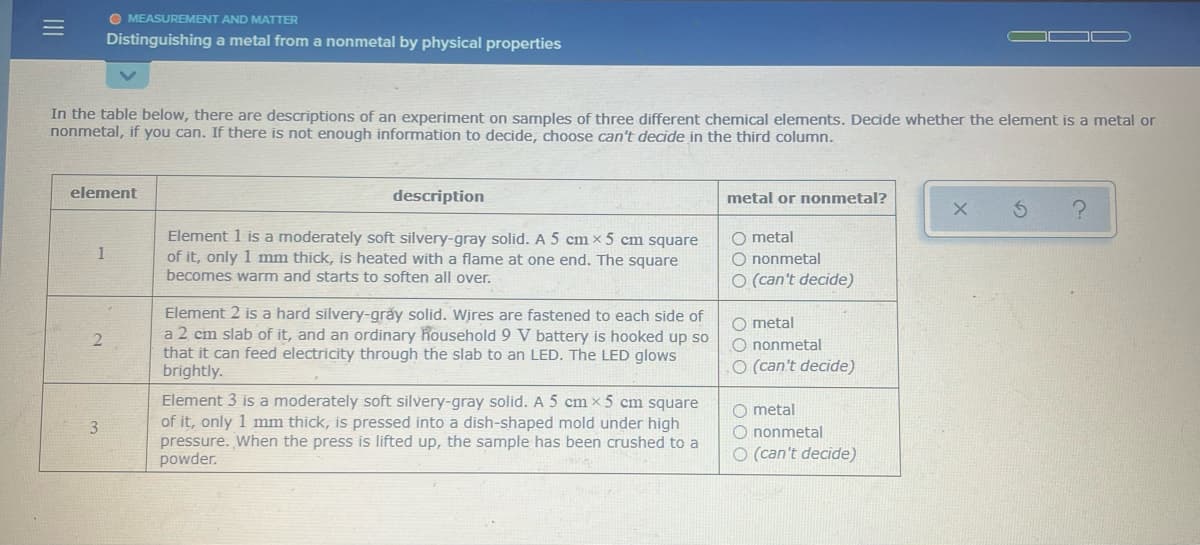 O MEASUREMENT AND MATTER
Distinguishing a metal from a nonmetal by physical properties
In the table below, there are descriptions of an experiment on samples of three different chemical elements. Decide whether the element is a metal or
nonmetal, if you can. If there is not enough information to decide, choose can't decide in the third column.
element
description
metal or nonmetal?
Element 1 is a moderately soft silvery-gray solid. A 5 cm × 5 cm square
of it, only 1 mm thick, is heated with a flame at one end. The square
O metal
O nonmetal
O (can't decide)
1
becomes warm and starts to soften all over.
Element 2 is a hard silvery-grăy solid. Wires are fastened to each side of
a 2 cm slab of it, and an ordinary household 9 V battery is hooked up so
that it can feed electricity through the slab to an LED. The LED glows
brightly.
O metal
O nonmetal
O (can't decide)
Element 3 is a moderately soft silvery-gray solid. A 5 cm x 5 cm square
of it, only 1 mm thick, is pressed into a dish-shaped mold under high
pressure. When the press is lifted up, the sample has been crushed to a
powder.
O metal
O nonmetal
3
O (can't decide)
II
