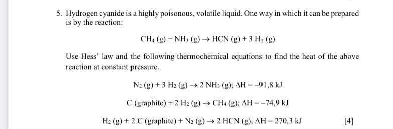 5. Hydrogen cyanide is a highly poisonous, volatile liquid. One way in which it can be prepared
is by the reaction:
CH4 (g) + NH3 (g)→ HCN (g) + 3 H2 (g)
Use Hess' law and the following thermochemical equations to find the heat of the above
reaction at constant pressure.
N2 (g) + 3 H2 (g) → 2 NH3 (g); AH =-91,8 kJ
C (graphite) + 2 H2 (g) → CH4 (g); AH =-74,9 kJ
H2 (g) + 2 C (graphite) + N2 (g) → 2 HCN (g); AH = 270,3 kJ
[4]
%3D
