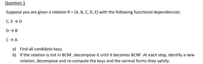 Question 1
Suppose you are given a relation R = (A, B, C, D, E) with the following functional dependencies:
C, E >D
D-B
CA
a) Find all candidate keys.
b) If the relation is not in BCNF, decompose it until it becomes BCNF, At each step, identify a new
relation, decompose and re-compute the keys and the normal forms they satisfy.
