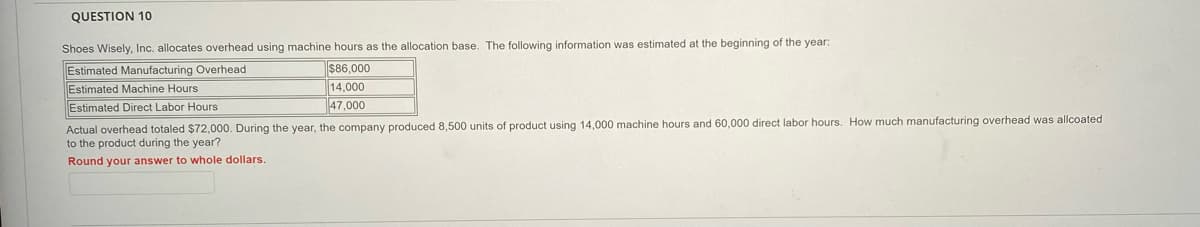 QUESTION 10
Shoes Wisely, Inc. allocates overhead using machine hours as the allocation base. The following information was estimated at the beginning of the year:
Estimated Manufacturing Overhead
Estimated Machine Hours
$86,000
14,000
47,000
Estimated Direct Labor Hours
Actual overhead totaled $72,000. During the year, the company produced 8,500 units of product using 14,000 machine hours and 60,000 direct labor hours. How much manufacturing overhead was allcoated
to the product during the year?
Round your answer to whole dollars.
