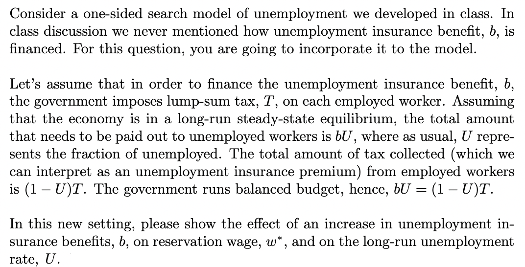Consider a one-sided search model of unemployment we developed in class. In
class discussion we never mentioned how unemployment insurance benefit, b, is
financed. For this question, you are going to incorporate it to the model.
Let's assume that in order to finance the unemployment insurance benefit, b,
the government imposes lump-sum tax, T, on each employed worker. Assuming
that the economy is in a long-run steady-state equilibrium, the total amount
that needs to be paid out to unemployed workers is bU, where as usual, U repre-
sents the fraction of unemployed. The total amount of tax collected (which we
can interpret as an unemployment insurance premium) from employed workers
is (1U)T. The government runs balanced budget, hence, bU = (1 – U)T.
In this new setting, please show the effect of an increase in unemployment in-
surance benefits, b, on reservation wage, w*, and on the long-run unemployment
rate, U.