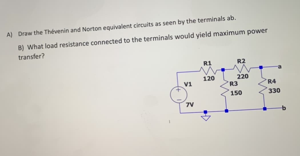 A) Draw the Thévenin and Norton equivalent circuits as seen by the terminals ab.
B) What load resistance connected to the terminals would yield maximum power
transfer?
+
V1
7V
R1
120
R2
220
R3
150
R4
330
-b
