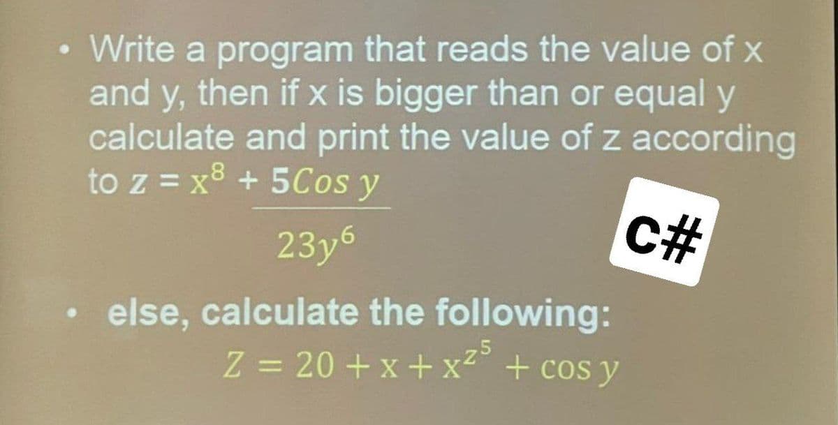 Write a program that reads the value of x
and y, then if x is bigger than or equal y
calculate and print the value of z according
to z = x8 + 5Cos y
23y6
%#
else, calculate the following:
Z = 20 + x + x²° + cos y
%3D

