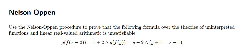 Nelson-Oppen
Use the Nelson-Oppen procedure to prove that the following formula over the theories of uninterpreted
functions and linear real-valued arithmetic is unsatisfiable:
g(f(x – 2)) = x + 2 A g(f(y)) = y – 2A (y +1= x – 1)
