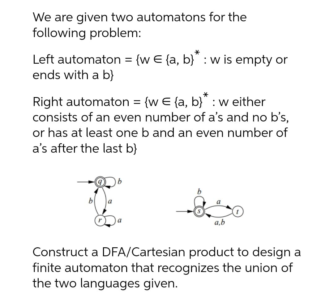 We are given two automatons for the
following problem:
Left automaton = {w E {a, b}" : w is empty or
ends with a b}
Right automaton = {w E {a, b}" : w either
consists of an even number of a's and no b's,
or has at least one b and an even number of
a's after the last b}
a
a,b
Construct a DFA/Cartesian product to design a
finite automaton that recognizes the union of
the two languages given.
