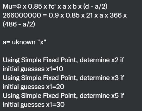 Mu= x 0.85 x fc' x axbx (d-a/2)
266000000
(486 -a/2)
= 0.9 x 0.85 x 21 x ax 366 x
a= uknown "x"
Using Simple Fixed Point, determine x2 if
initial guesses x1=10
Using Simple Fixed Point, determine x3 if
initial guesses x1=20
Using Simple Fixed Point, determine x5 if
initial guesses x1=30