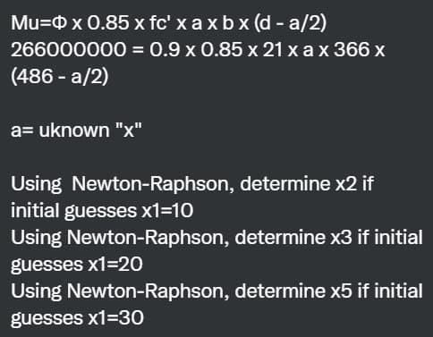Mu= x 0.85 x fc' x axbx (d-a/2)
266000000
(486 -a/2)
= 0.9 x 0.85 x 21 x a x 366 x
a= uknown "x"
Using Newton-Raphson, determine x2 if
initial guesses x1=10
Using Newton-Raphson, determine x3 if initial
guesses x1=20
Using Newton-Raphson,
determine x5 if initial
guesses x1=30