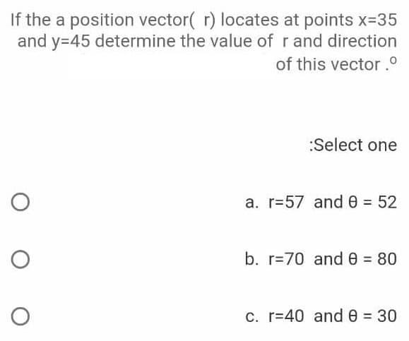 If the a position vector( r) locates at points x-35
and y=45 determine the value of r and direction
of this vector.
:Select one
a. r=57 ande = 52
b. r=70 ande = 80
C. r=40 and 0 = 30
