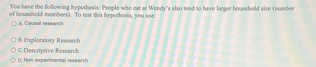 You have the following hypothesis: People who eat at Wendy's also tend to have larger household size (number
of household members). To test this hypothesis, you use:
OA. Causal research
○ B. Exploratory Research
O C. Descriptive Research
OD. Non experimental research