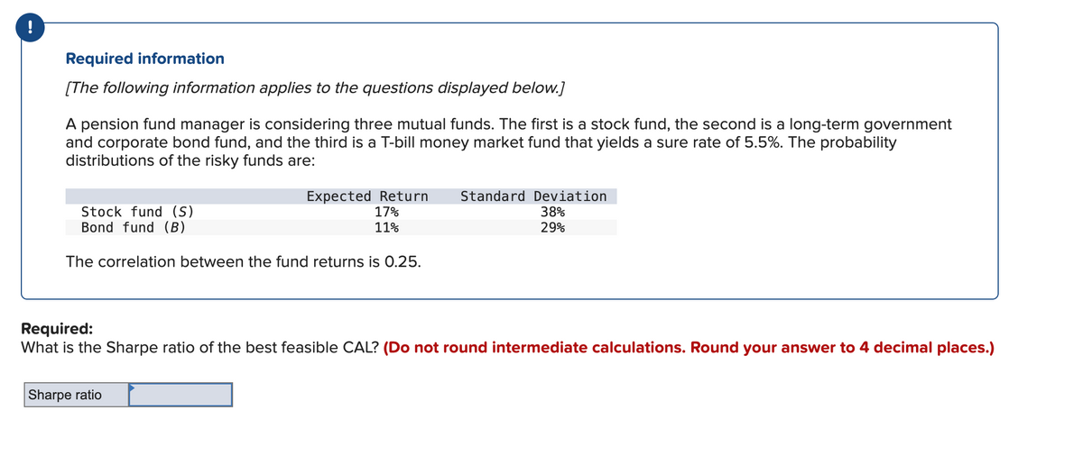 Required information
[The following information applies to the questions displayed below.]
A pension fund manager is considering three mutual funds. The first is a stock fund, the second is a long-term government
and corporate bond fund, and the third is a T-bill money market fund that yields a sure rate of 5.5%. The probability
distributions of the risky funds are:
Expected Return Standard Deviation
17%
11%
38%
29%
Stock fund (S)
Bond fund (B)
The correlation between the fund returns is 0.25.
Required:
What is the Sharpe ratio of the best feasible CAL? (Do not round intermediate calculations. Round your answer to 4 decimal places.)
Sharpe ratio