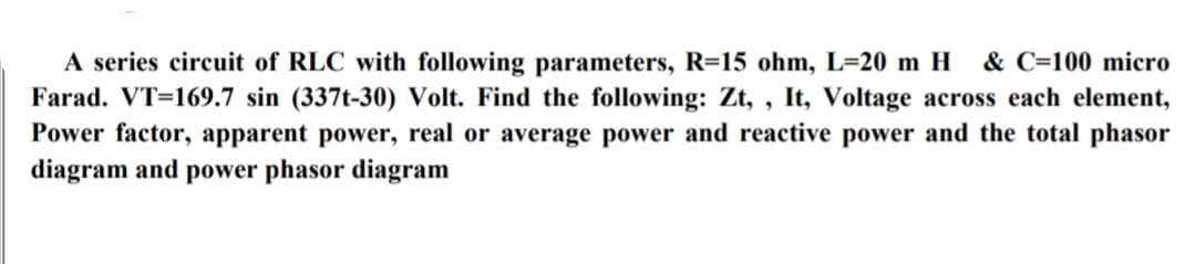 A series circuit of RLC with following parameters, R=15 ohm, L-20 m H
Farad. VT=169.7 sin (337t-30) Volt. Find the following: Zt, , It, Voltage across each element,
Power factor, apparent power, real or average power and reactive power and the total phasor
diagram and power phasor diagram
& C=100 micro
