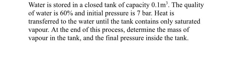 Water is stored in a closed tank of capacity 0.1m. The quality
of water is 60% and initial pressure is 7 bar. Heat is
transferred to the water until the tank contains only saturated
vapour. At the end of this process, determine the mass of
vapour in the tank, and the final pressure inside the tank.
