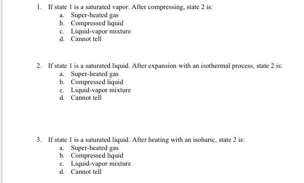 1. If state 1 is a saturated vapor. After compressing, state 2 is:
a. Super-heated gas
b. Compressed liquid
c. Liquid-vapor mixture
d. Cannot tell
2. If state 1 is a saturated liquid. After expansion with an isothermal process, state 2 is:
a. Super-heated gas
b. Compressed liquid
c. Liquid-vapor mixture
d. Cannot tell
3. If state 1 is a saturated liquid. After heating with an isobaric, state 2 is:
a. Super-heated gas
b. Compressed liquid
c. Liquid-vapor mixture
d. Cannot tell
