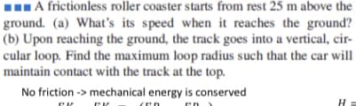 IA frictionless roller coaster starts from rest 25 m above the
ground. (a) What's its speed when it reaches the ground?
(b) Upon reaching the ground, the track goes into a vertical, cir-
cular loop. Find the maximum loop radius such that the car will
maintain contact with the track at the top.
No friction -> mechanical energy is conserved
