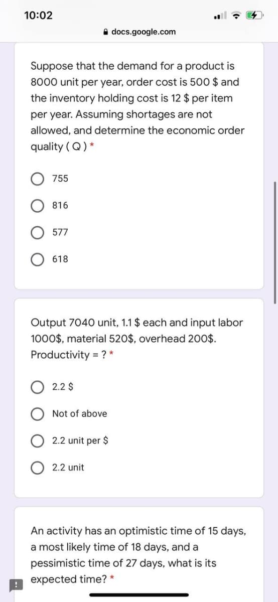 10:02
A docs.google.com
Suppose that the demand for a product is
8000 unit per year, order cost is 500 $ and
the inventory holding cost is 12 $ per item
per year. Assuming shortages are not
allowed, and determine the economic order
quality ( Q) *
755
816
618
Output 7040 unit, 1.1 $ each and input labor
1000$, material 520$, overhead 200$.
Productivity = ? *
2.2 $
Not of above
2.2 unit per $
2.2 unit
An activity has an optimistic time of 15 days,
a most likely time of 18 days, and a
pessimistic time of 27 days, what is its
expected time? *
O O
