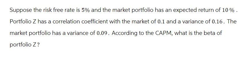 Suppose the risk free rate is 5% and the market portfolio has an expected return of 10%.
Portfolio Z has a correlation coefficient with the market of 0.1 and a variance of 0.16. The
market portfolio has a variance of 0.09. According to the CAPM, what is the beta of
portfolio Z?