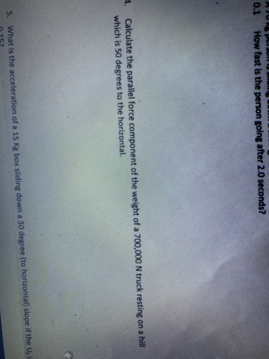 0.1
How fast is the person going after 2.0 seconds?
Calculate the parallel force component of the weight of a 700,000 N truck resting on a hill
which is 50 degrees to the horizontal.
5. What is the acceleration of a 15 Kg box sliding down a 30 degree (to horizontal) slope if the U, i
