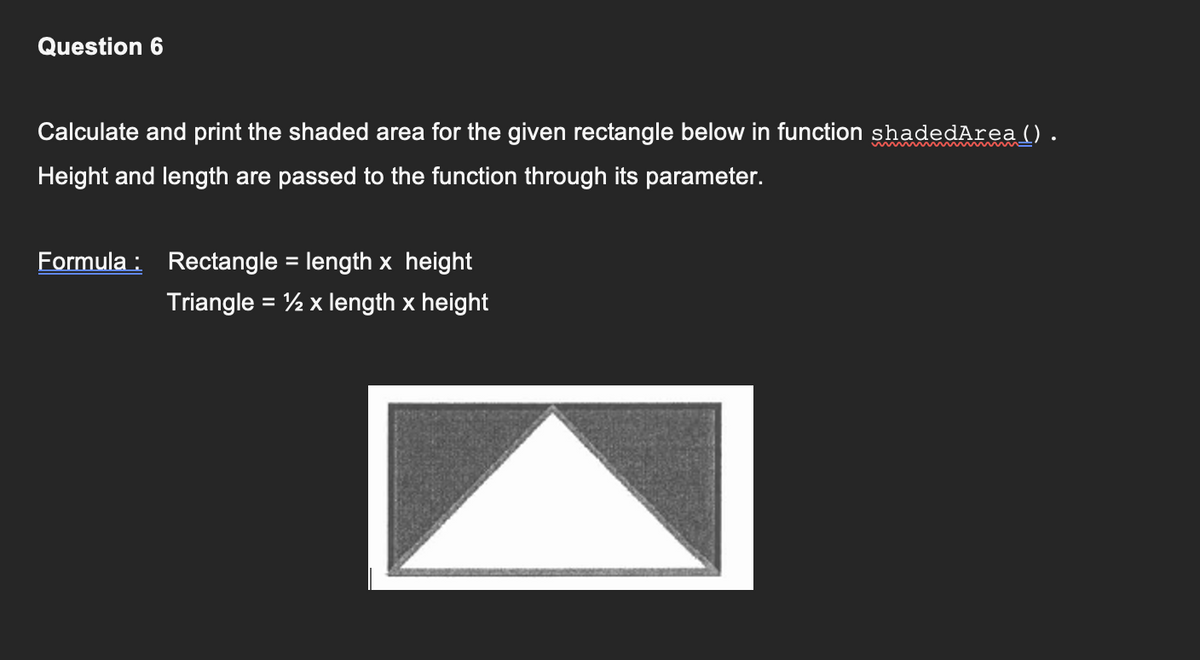 Question 6
Calculate and print the shaded area for the given rectangle below in function shadedArea ().
Height and length are passed to the function through its parameter.
Formula: Rectangle = length x height
Triangle = ½ x length x height