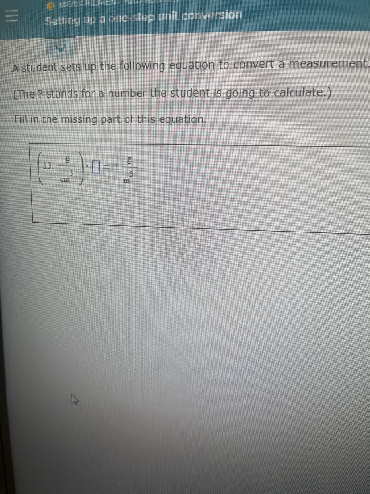 |||
✪ MEASUREMEN
Setting up a one-step unit conversion
A student sets up the following equation to convert a measurement.
(The ? stands for a number the student is going to calculate.)
Fill in the missing part of this equation.
13.-
(1)
3
0
3