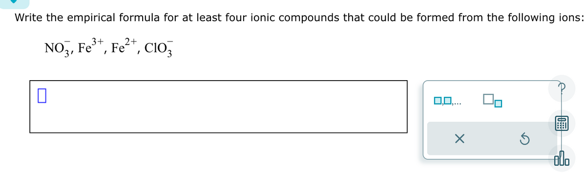 Write the empirical formula for at least four ionic compounds that could be formed from the following ions:
3+
2+
NO3, Fe³+, Fe²+, C10
0
0,0,...
X
800