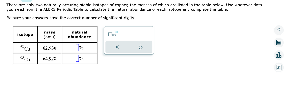 There are only two naturally-occuring stable isotopes of copper, the masses of which are listed in the table below. Use whatever data
you need from the ALEKS Periodic Table to calculate the natural abundance of each isotope and complete the table.
Be sure your answers have the correct number of significant digits.
isotope
63 Cu
65 Cu
mass
(amu)
62.930
64.928
natural
abundance
%
%
x10
X
Ś
n
18
Ar