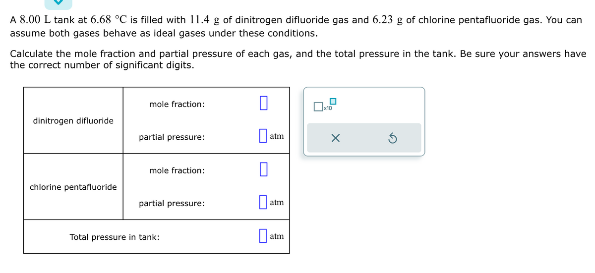 A 8.00 L tank at 6.68 °C is filled with 11.4 of dinitrogen difluoride gas and 6.23 g of chlorine pentafluoride gas. You can
assume both gases behave as ideal gases under these conditions.
Calculate the mole fraction and partial pressure of each gas, and the total pressure in the tank. Be sure your answers have
the correct number of significant digits.
dinitrogen difluoride
chlorine pentafluoride
mole fraction:
partial pressure:
mole fraction:
partial pressure:
Total pressure in tank:
0
0
0
atm
atm
atm
x10
×
Ś