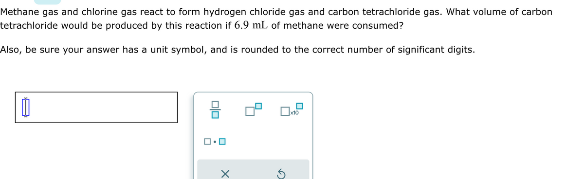 Methane gas and chlorine gas react to form hydrogen chloride gas and carbon tetrachloride gas. What volume of carbon
tetrachloride would be produced by this reaction if 6.9 mL of methane were consumed?
Also, be sure your answer has a unit symbol, and is rounded to the correct number of significant digits.
1
00
ロ・ロ
X
а
x10