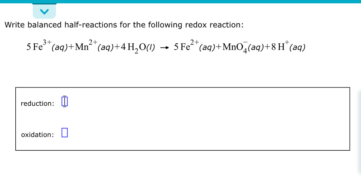 Write balanced half-reactions for the following redox reaction:
3+
5 Fe³+ (aq) +Mn²+ (aq) + 4H₂O(1)
2+
reduction:
oxidation:
2+
5 Fe²+ (aq) +MnO4(aq)+8H(aq)