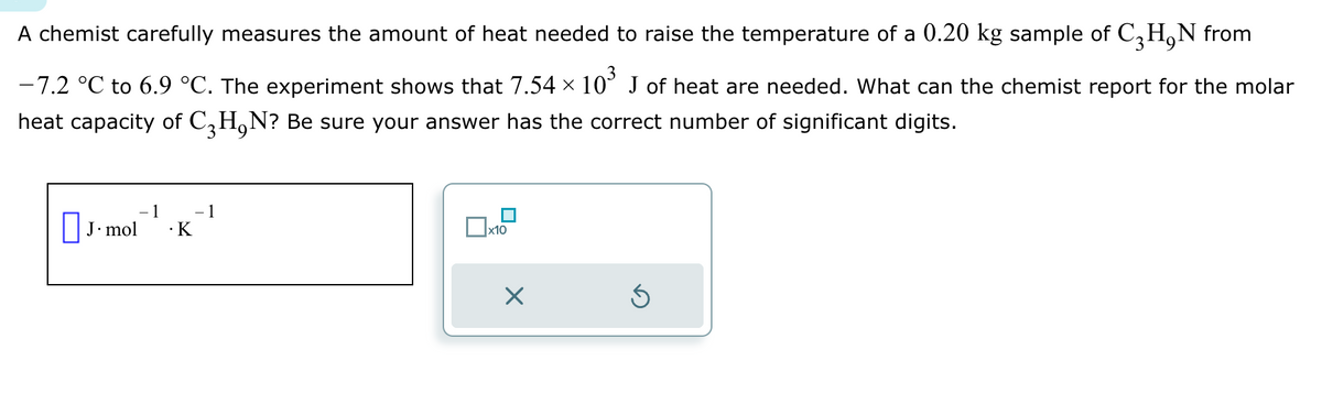 A chemist carefully measures the amount of heat needed to raise the temperature of a 0.20 kg sample of C3H₂N from
-7.2 °C to 6.9 °C. The experiment shows that 7.54 × 10³ J of heat are needed. What can the chemist report for the molar
heat capacity of C₂H₁N? Be sure your answer has the correct number of significant digits.
J. mol
1
.K
- 1
x10
X
Ś