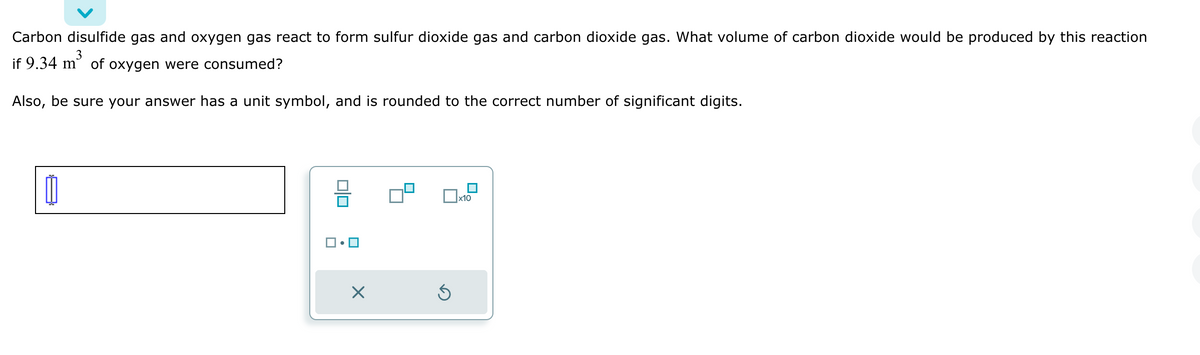 Carbon disulfide gas and oxygen gas react to form sulfur dioxide gas and carbon dioxide gas. What volume of carbon dioxide would be produced by this reaction
3
if 9.34 m of oxygen were consumed?
Also, be sure your answer has a unit symbol, and is rounded to the correct number of significant digits.
11
X
Ś
x10