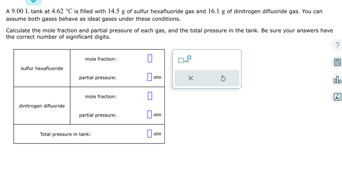 A 9.00 L tank at 4.62 °C is filled with 14.5 g of sulfur hexafluoride gas and 16.1 g of dinitrogen difluoride gas. You can
assume both gases behave as ideal gases under these conditions.
Calculate the mole fraction and partial pressure of each gas, and the total pressure in the tank. Be sure your answers have
the correct number of significant digits.
sulfur hexafluoride
dinitrogen difluoride
mole fraction:
partial pressure:
mole fraction:
partial pressure:
Total pressure in tank:
0
0
atm
atm
atm
x10
olo
18
Ar