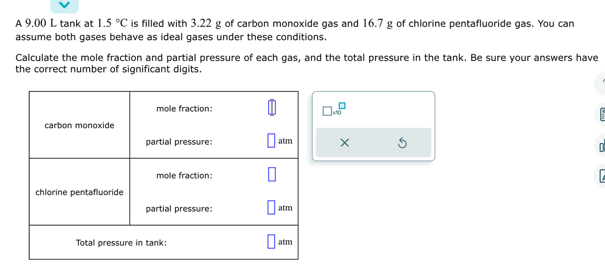 A 9.00 L tank at 1.5 °C is filled with 3.22 g of carbon monoxide gas and 16.7 g of chlorine pentafluoride gas. You can
assume both gases behave as ideal gases under these conditions.
Calculate the mole fraction and partial pressure of each gas, and the total pressure in the tank. Be sure your answers have
the correct number of significant digits.
carbon monoxide
chlorine pentafluoride
mole fraction:
partial pressure:
mole fraction:
partial pressure:
Total pressure in tank:
atm
atm
atm
x10
×
Ś
0:39
0
E