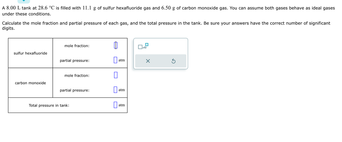 A 8.00 L tank at 28.6 °C is filled with 11.1 g of sulfur hexafluoride gas and 6.50 g of carbon monoxide gas. You can assume both gases behave as ideal gases
under these conditions.
Calculate the mole fraction and partial pressure of each gas, and the total pressure in the tank. Be sure your answers have the correct number of significant
digits.
sulfur hexafluoride
carbon monoxide
mole fraction:
partial pressure:
mole fraction:
partial pressure:
Total pressure in tank:
0
atm
atm
atm
x10
X
Ś