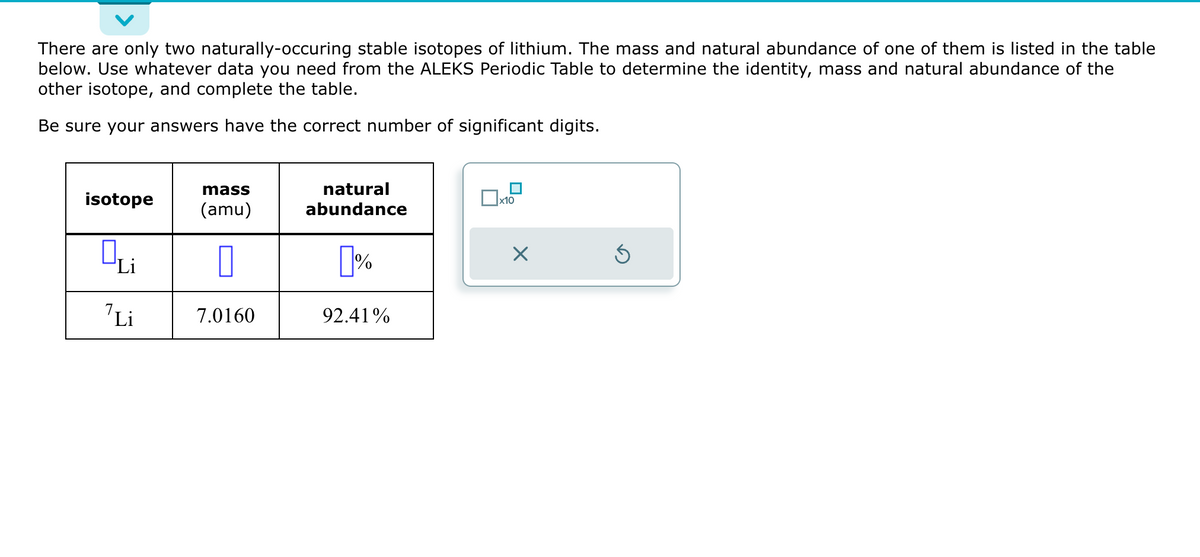 There are only two naturally-occuring stable isotopes of lithium. The mass and natural abundance of one of them is listed in the table
below. Use whatever data you need from the ALEKS Periodic Table to determine the identity, mass and natural abundance of the
other isotope, and complete the table.
Be sure your answers have the correct number of significant digits.
isotope
Qui
Li
mass
(amu)
0
7.0160
natural
abundance
[%
92.41%
x10
X
Ś
