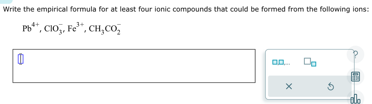 Write the empirical formula for at least four ionic compounds that could be formed from the following ions:
4+
3+
Pb++,
+, CIO3, Fe³+, CH₂ CO₂
3'
CH,CO,
0
0,0,..
×
Ś
000
