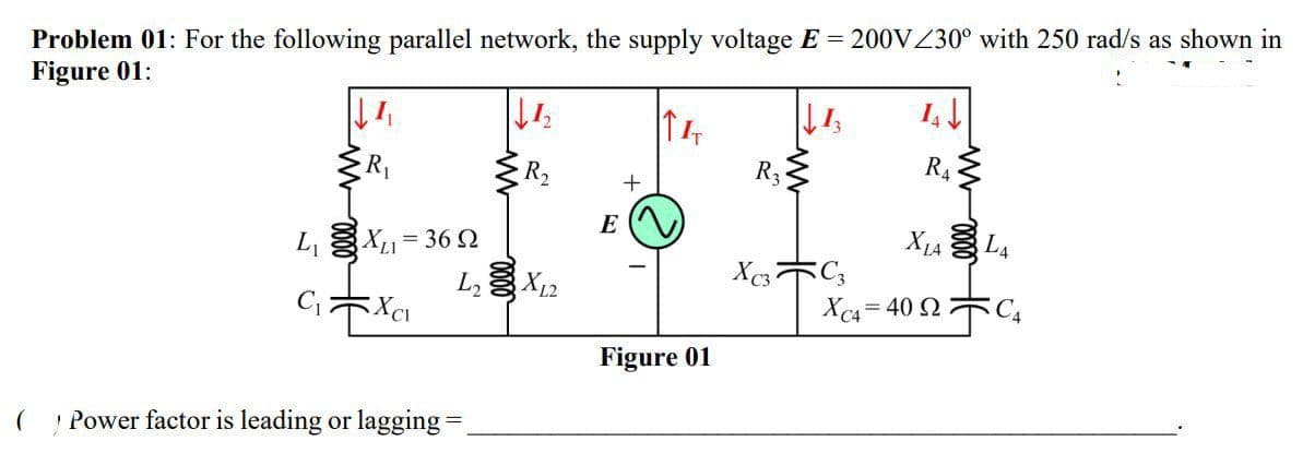 Problem 01: For the following parallel network, the supply voltage E = 200VZ30° with 250 rad/s as shown in
Figure 01:
R2
R3
R4
E
L, X= 36 2
L3 X12
X1A L4
Xc4 = 40 2 C4
Figure 01
Power factor is leading or lagging =
